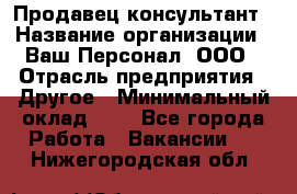 Продавец-консультант › Название организации ­ Ваш Персонал, ООО › Отрасль предприятия ­ Другое › Минимальный оклад ­ 1 - Все города Работа » Вакансии   . Нижегородская обл.